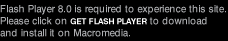 Flash Player 8.0 is required to experience this site. Please click on Get Flash Player to download and install it on Macromedia.